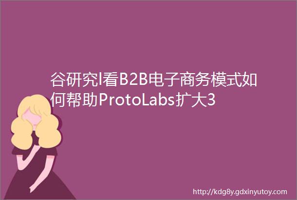 谷研究l看B2B电子商务模式如何帮助ProtoLabs扩大3D打印服务实力